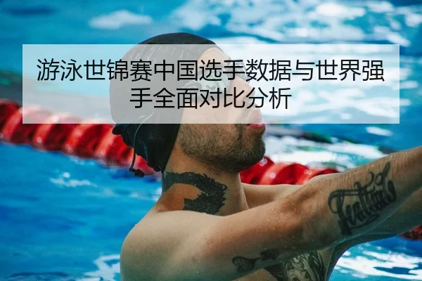 游泳世锦赛中国选手数据与世界强手全面对比分析
